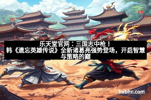 乐天堂官网：三国志中枪！韩《遗忘英雄传说》全新诸葛亮强势登场，开启智慧与策略的巅峰对决