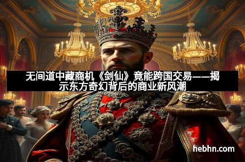 无间道中藏商机《剑仙》竟能跨国交易——揭示东方奇幻背后的商业新风潮