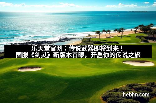 乐天堂官网：传说武器即将到来！国服《剑灵》新版本首曝，开启你的传说之旅